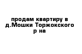 продам квартиру в д.Мошки Торжокского р-на